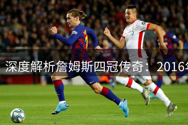 深度解析詹姆斯四冠传奇：2016年绝境逆转为何堪称NBA历史最佳？